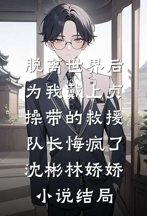 脱离世界后，为我戴上贞操带的救援队长悔疯了沈彬林娇娇小说结局