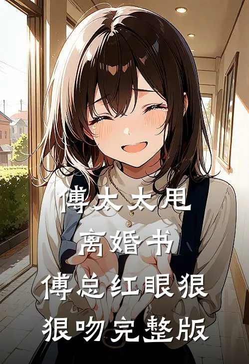 傅太太甩离婚书，傅总红眼狠狠吻完整版