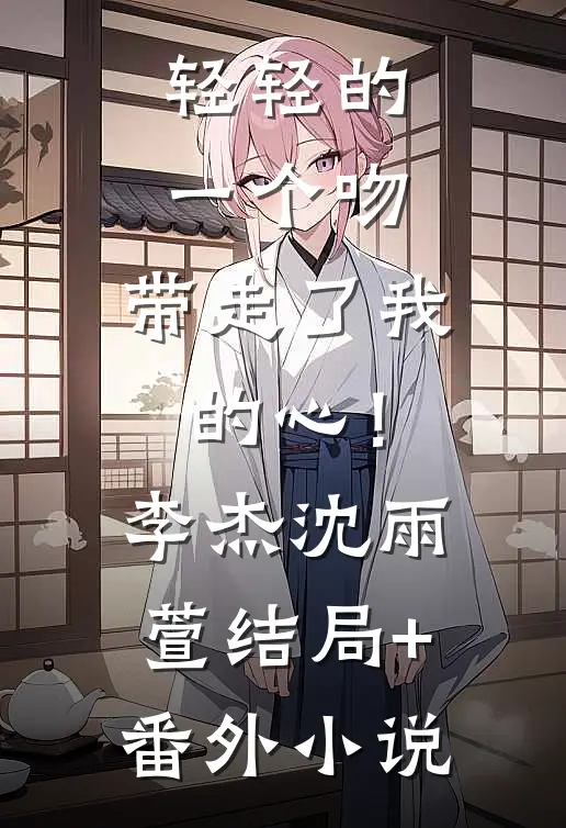 轻轻的一个吻，带走了我的心！李杰沈雨萱结局+番外小说