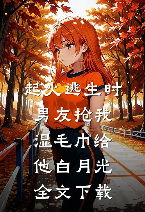 起火逃生时，男友抢我湿毛巾给他白月光全文下载