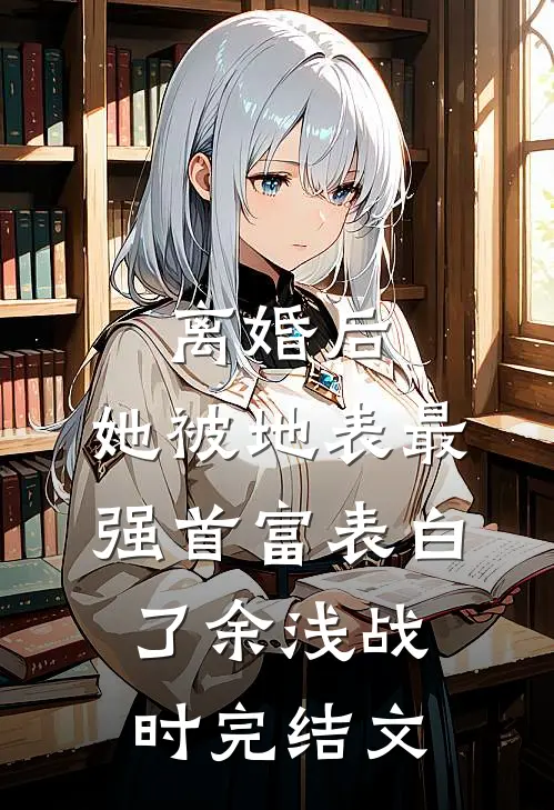 离婚后，她被地表最强首富表白了余浅战时完结文