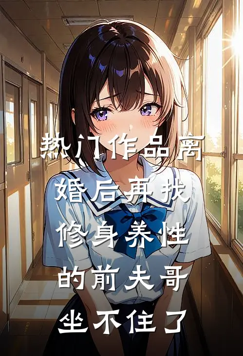 热门作品离婚后再找，修身养性的前夫哥坐不住了