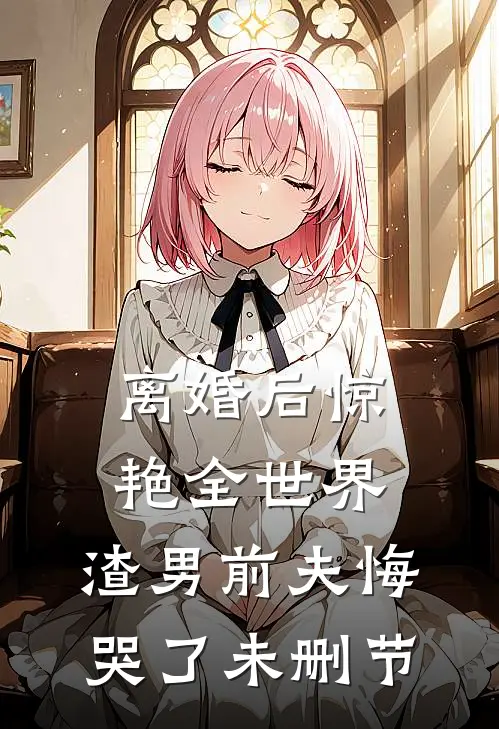 离婚后惊艳全世界，渣男前夫悔哭了未删节