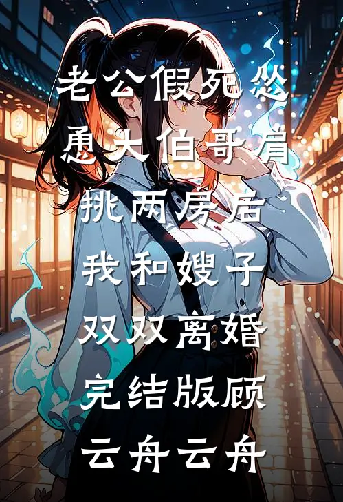 老公假死怂恿大伯哥肩挑两房后，我和嫂子双双离婚完结版顾云舟云舟