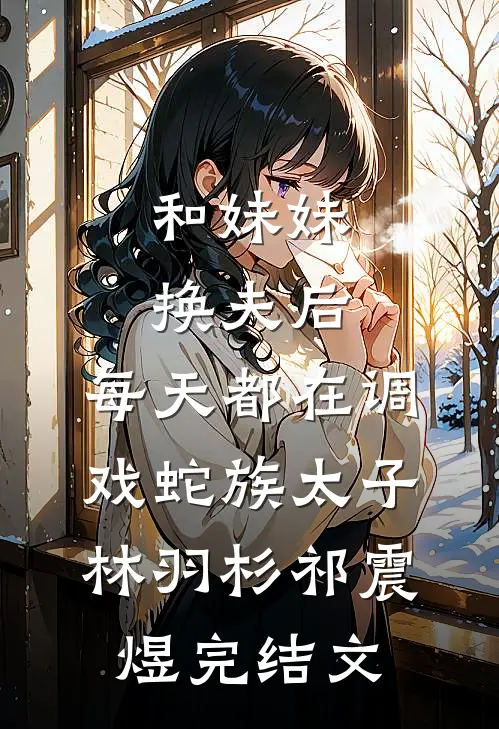 和妹妹换夫后，每天都在调戏蛇族太子林羽杉祁震煜完结文