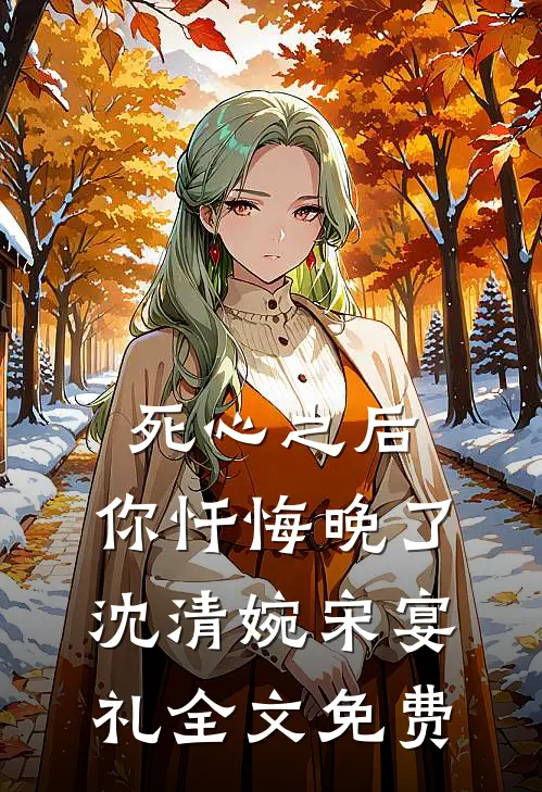 死心之后，你忏悔晚了沈清婉宋宴礼全文免费