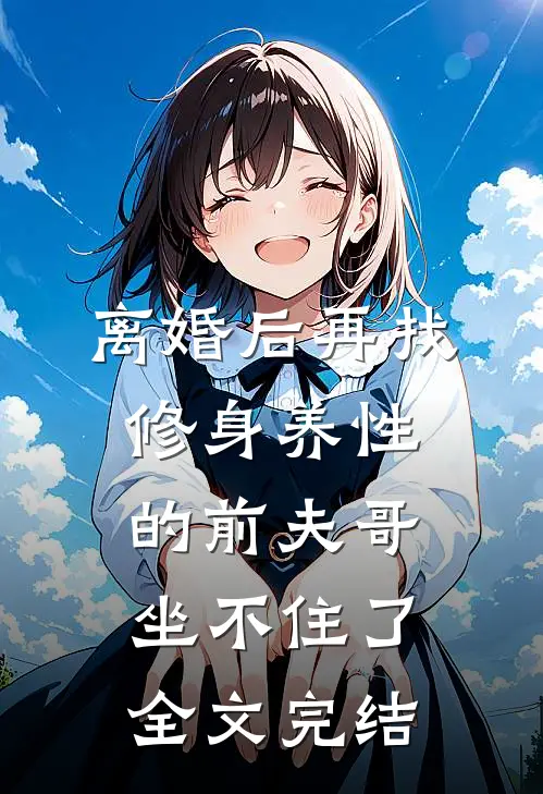 离婚后再找，修身养性的前夫哥坐不住了全文完结